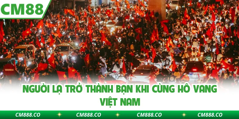 Người lạ trở thành bạn khi cùng hô vang Việt Nam