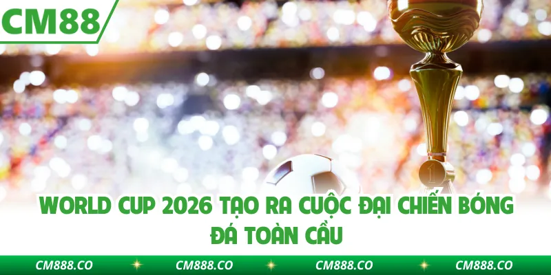 World Cup 2026 tạo ra cuộc đại chiến bóng đá toàn cầu